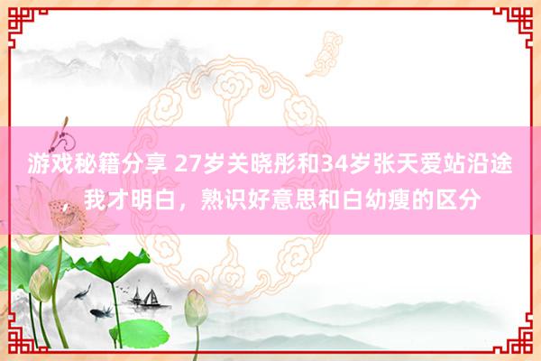 游戏秘籍分享 27岁关晓彤和34岁张天爱站沿途，我才明白，熟识好意思和白幼瘦的区分