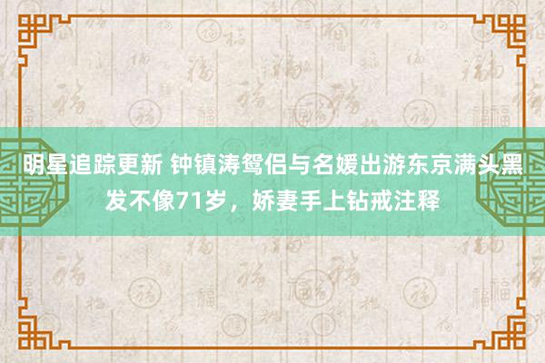 明星追踪更新 钟镇涛鸳侣与名媛出游东京满头黑发不像71岁，娇妻手上钻戒注释