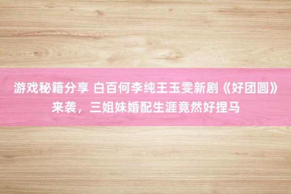 游戏秘籍分享 白百何李纯王玉雯新剧《好团圆》来袭，三姐妹婚配生涯竟然好捏马