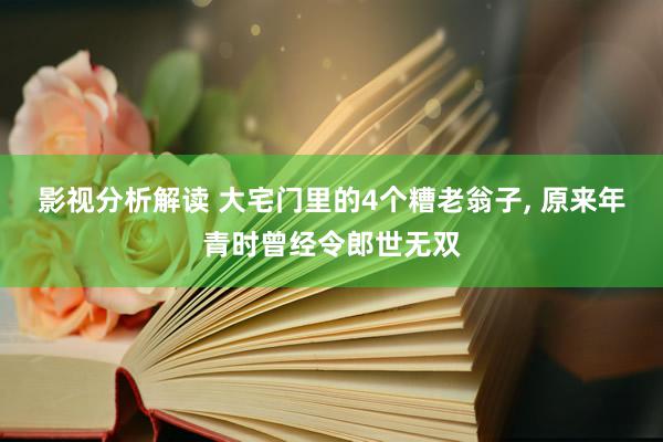 影视分析解读 大宅门里的4个糟老翁子, 原来年青时曾经令郎世无双