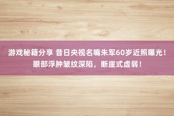 游戏秘籍分享 昔日央视名嘴朱军60岁近照曝光！眼部浮肿皱纹深陷，断崖式虚弱！