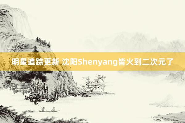 明星追踪更新 沈阳Shenyang皆火到二次元了