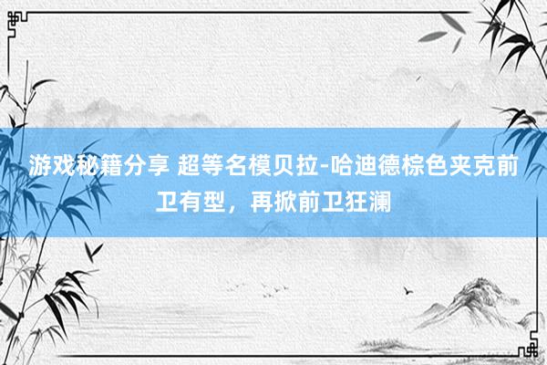 游戏秘籍分享 超等名模贝拉-哈迪德棕色夹克前卫有型，再掀前卫狂澜