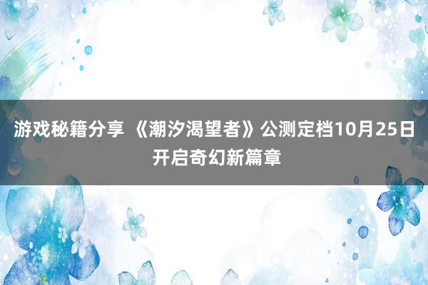 游戏秘籍分享 《潮汐渴望者》公测定档10月25日 开启奇幻新篇章