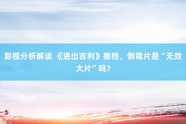 影视分析解读 《进出吉利》撤档，倒霉片是“无效大片”吗？