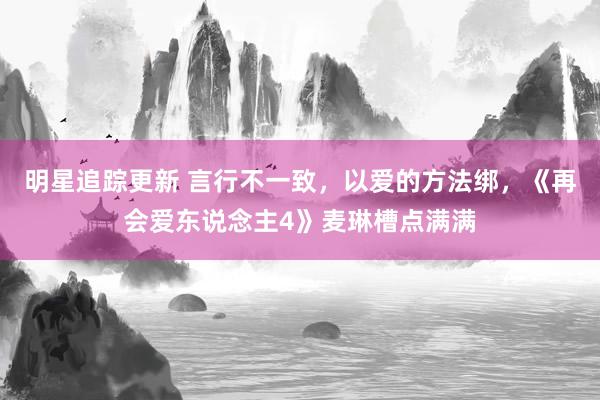 明星追踪更新 言行不一致，以爱的方法绑，《再会爱东说念主4》麦琳槽点满满