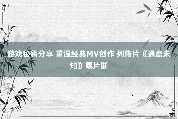 游戏秘籍分享 重温经典MV创作 列传片《通盘未知》曝片断