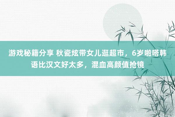 游戏秘籍分享 秋瓷炫带女儿逛超市，6岁啪嗒韩语比汉文好太多，混血高颜值抢镜