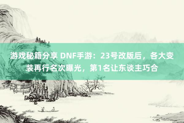 游戏秘籍分享 DNF手游：23号改版后，各大变装再行名次曝光，第1名让东谈主巧合