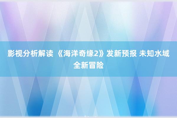 影视分析解读 《海洋奇缘2》发新预报 未知水域全新冒险