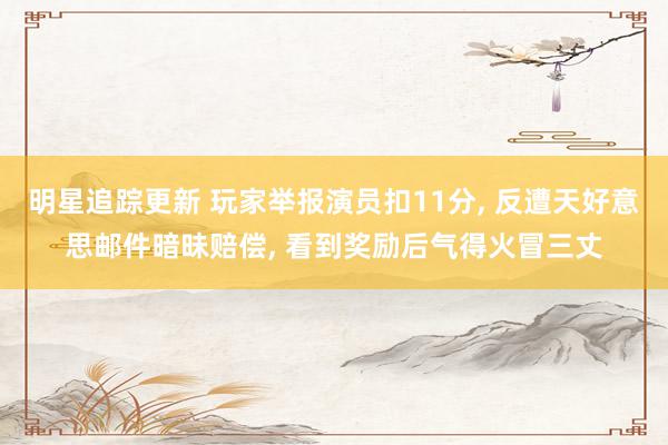 明星追踪更新 玩家举报演员扣11分, 反遭天好意思邮件暗昧赔偿, 看到奖励后气得火冒三丈