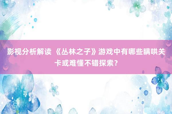 影视分析解读 《丛林之子》游戏中有哪些瞒哄关卡或难懂不错探索？