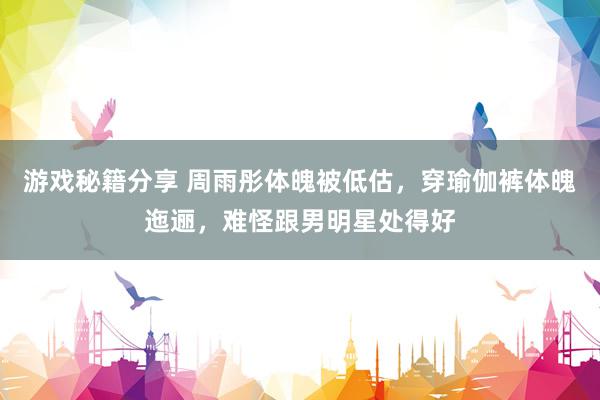 游戏秘籍分享 周雨彤体魄被低估，穿瑜伽裤体魄迤逦，难怪跟男明星处得好