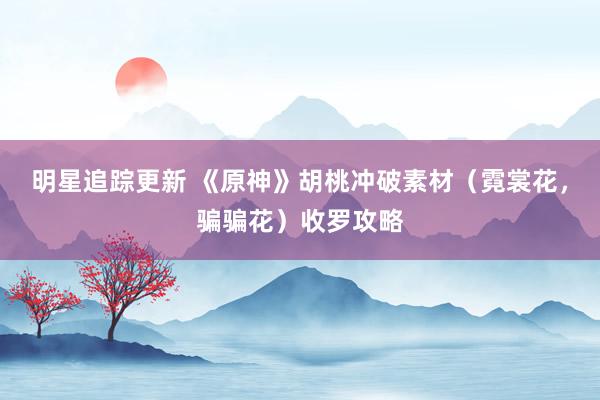 明星追踪更新 《原神》胡桃冲破素材（霓裳花，骗骗花）收罗攻略