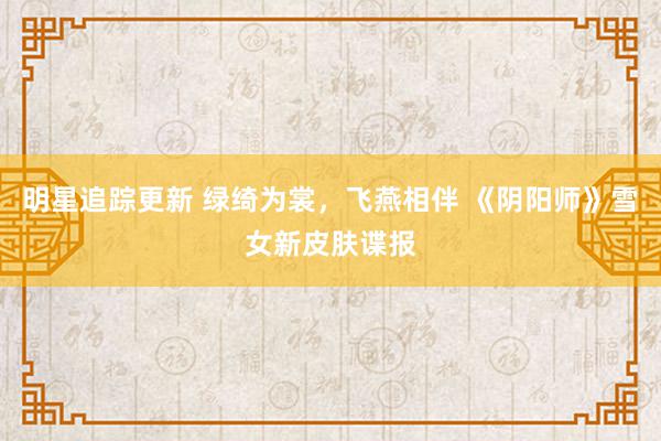 明星追踪更新 绿绮为裳，飞燕相伴 《阴阳师》雪女新皮肤谍报