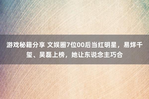 游戏秘籍分享 文娱圈7位00后当红明星，易烊千玺、吴磊上榜，她让东说念主巧合