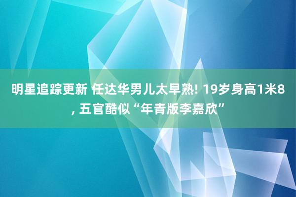 明星追踪更新 任达华男儿太早熟! 19岁身高1米8, 五官酷似“年青版李嘉欣”