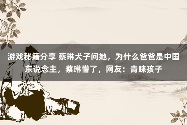 游戏秘籍分享 蔡琳犬子问她，为什么爸爸是中国东说念主，蔡琳懵了，网友：青睐孩子