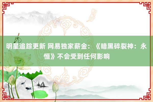 明星追踪更新 网易独家薪金：《暗黑碎裂神：永恒》不会受到任何影响