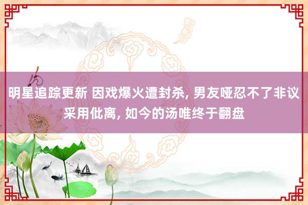 明星追踪更新 因戏爆火遭封杀, 男友哑忍不了非议采用仳离, 如今的汤唯终于翻盘