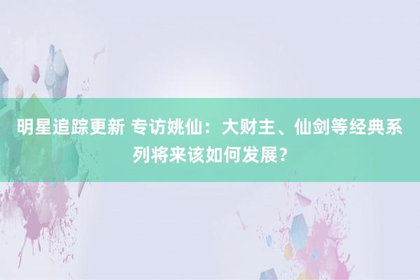 明星追踪更新 专访姚仙：大财主、仙剑等经典系列将来该如何发展？