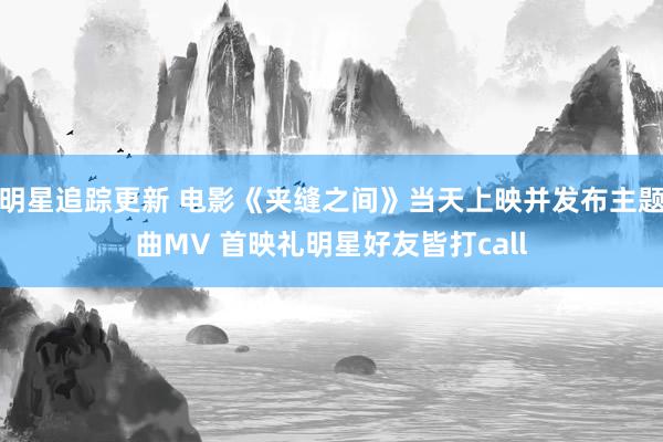 明星追踪更新 电影《夹缝之间》当天上映并发布主题曲MV 首映礼明星好友皆打call