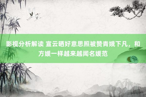 影视分析解读 宣云晒好意思照被赞青娥下凡，和方媛一样越来越闻名媛范