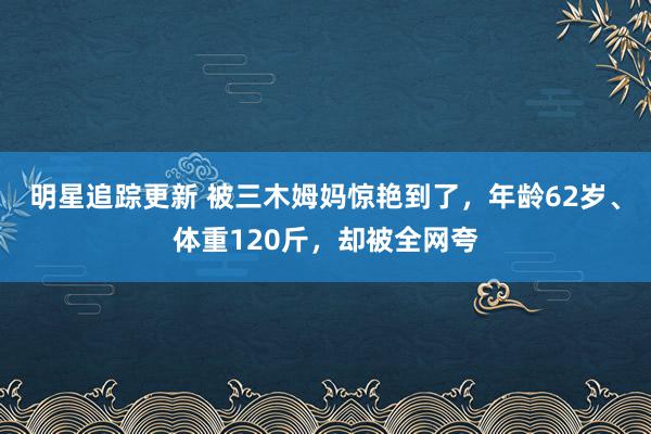 明星追踪更新 被三木姆妈惊艳到了，年龄62岁、体重120斤，却被全网夸