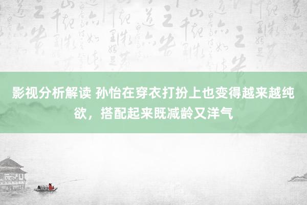 影视分析解读 孙怡在穿衣打扮上也变得越来越纯欲，搭配起来既减龄又洋气