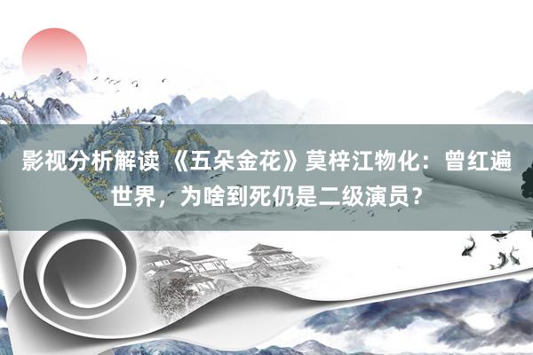 影视分析解读 《五朵金花》莫梓江物化：曾红遍世界，为啥到死仍是二级演员？