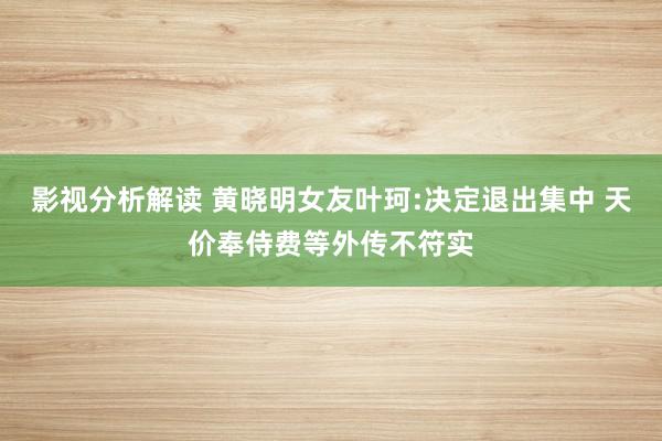 影视分析解读 黄晓明女友叶珂:决定退出集中 天价奉侍费等外传不符实