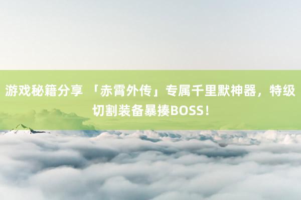 游戏秘籍分享 「赤霄外传」专属千里默神器，特级切割装备暴揍BOSS！