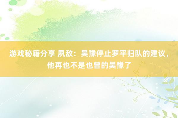 游戏秘籍分享 夙敌：吴豫停止罗平归队的建议，他再也不是也曾的吴豫了