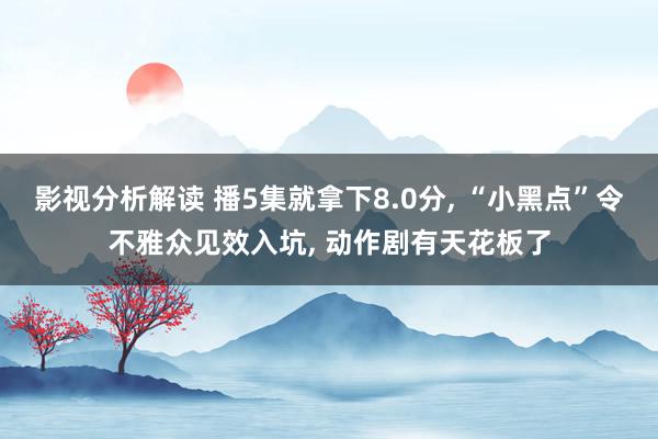 影视分析解读 播5集就拿下8.0分, “小黑点”令不雅众见效入坑, 动作剧有天花板了