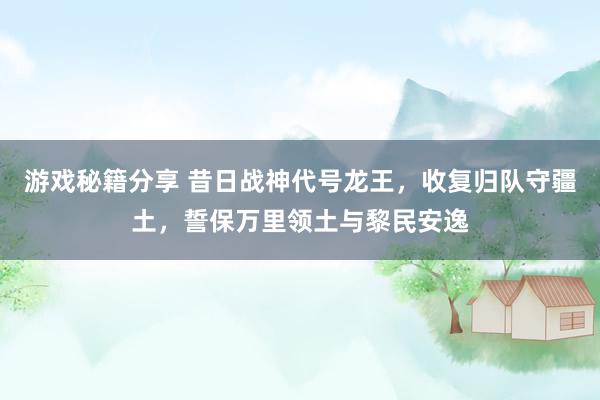 游戏秘籍分享 昔日战神代号龙王，收复归队守疆土，誓保万里领土与黎民安逸