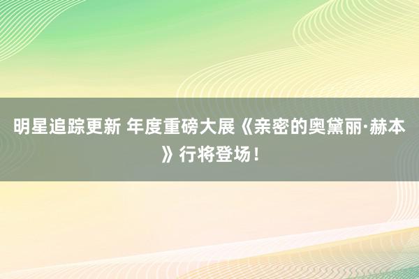 明星追踪更新 年度重磅大展《亲密的奥黛丽·赫本》行将登场！