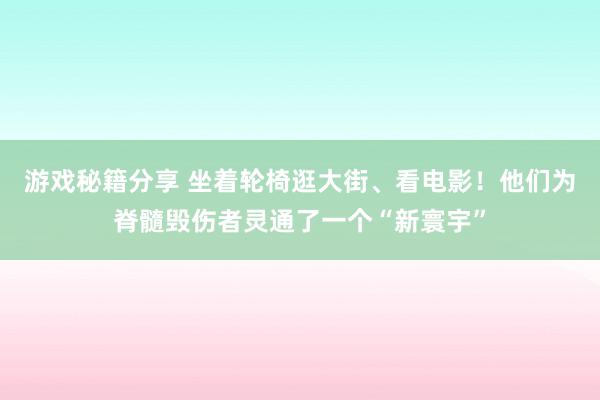 游戏秘籍分享 坐着轮椅逛大街、看电影！他们为脊髓毁伤者灵通了一个“新寰宇”