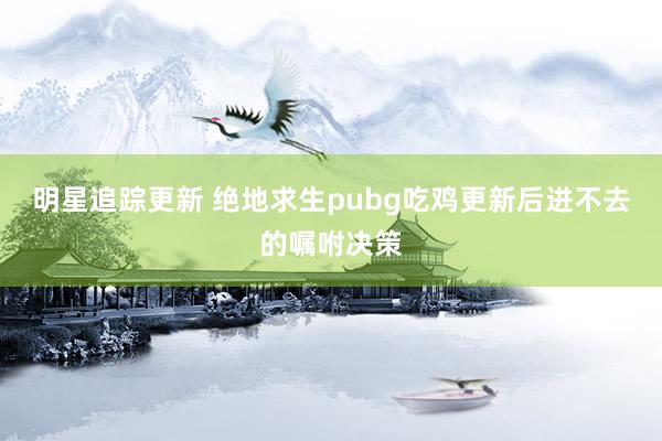 明星追踪更新 绝地求生pubg吃鸡更新后进不去的嘱咐决策