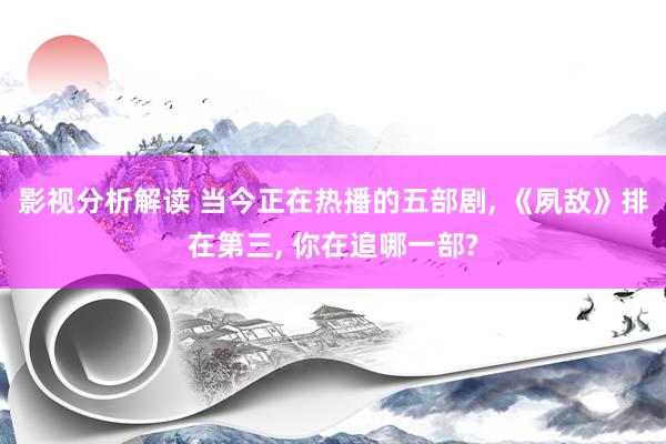 影视分析解读 当今正在热播的五部剧, 《夙敌》排在第三, 你在追哪一部?