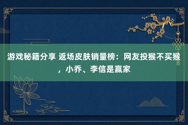 游戏秘籍分享 返场皮肤销量榜：网友投猴不买猴，小乔、李信是赢家