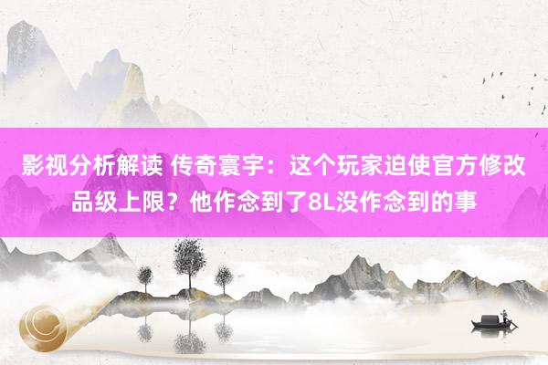 影视分析解读 传奇寰宇：这个玩家迫使官方修改品级上限？他作念到了8L没作念到的事