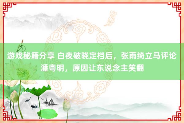 游戏秘籍分享 白夜破晓定档后，张雨绮立马评论潘粤明，原因让东说念主笑翻