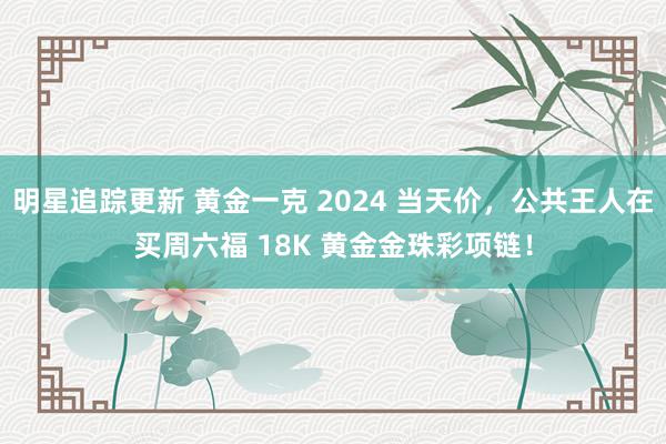 明星追踪更新 黄金一克 2024 当天价，公共王人在买周六福 18K 黄金金珠彩项链！