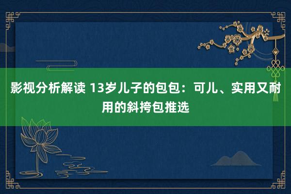 影视分析解读 13岁儿子的包包：可儿、实用又耐用的斜挎包推选