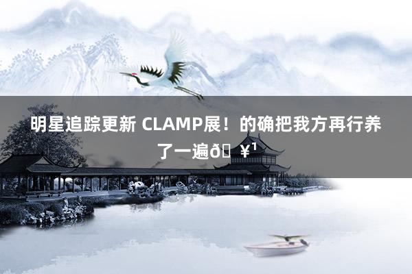 明星追踪更新 CLAMP展！的确把我方再行养了一遍🥹