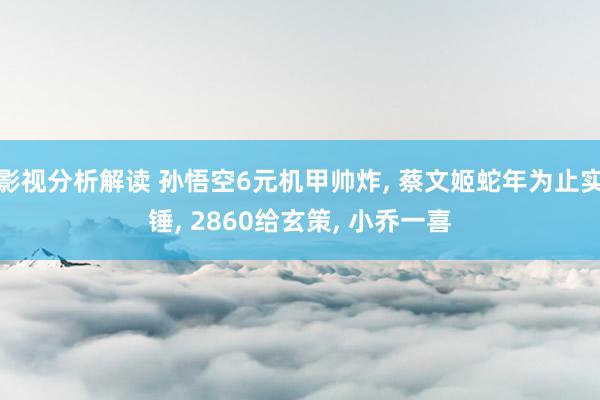 影视分析解读 孙悟空6元机甲帅炸, 蔡文姬蛇年为止实锤, 2860给玄策, 小乔一喜