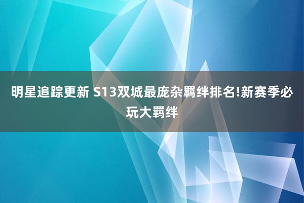 明星追踪更新 S13双城最庞杂羁绊排名!新赛季必玩大羁绊