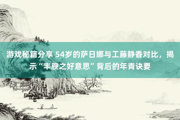 游戏秘籍分享 54岁的萨日娜与工藤静香对比，揭示“丰腴之好意思”背后的年青诀要