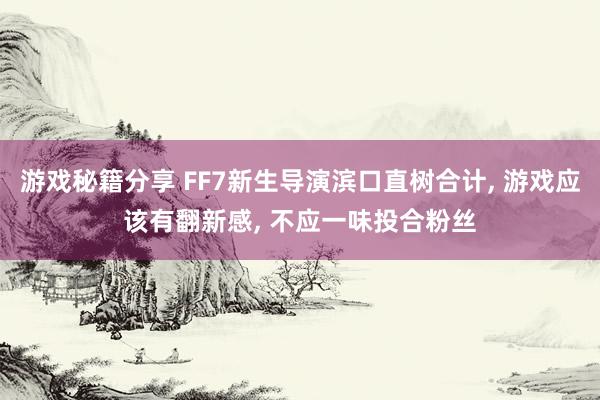 游戏秘籍分享 FF7新生导演滨口直树合计, 游戏应该有翻新感, 不应一味投合粉丝