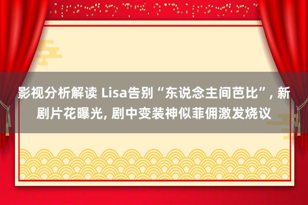 影视分析解读 Lisa告别“东说念主间芭比”, 新剧片花曝光, 剧中变装神似菲佣激发烧议